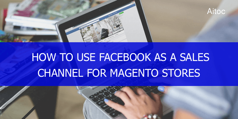 How to Use Facebook as a Sales Channel for Magento Stores